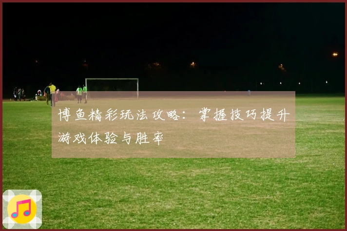 博鱼精彩玩法攻略：掌握技巧提升游戏体验与胜率