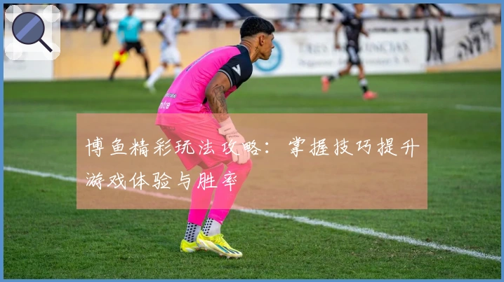 博鱼精彩玩法攻略：掌握技巧提升游戏体验与胜率